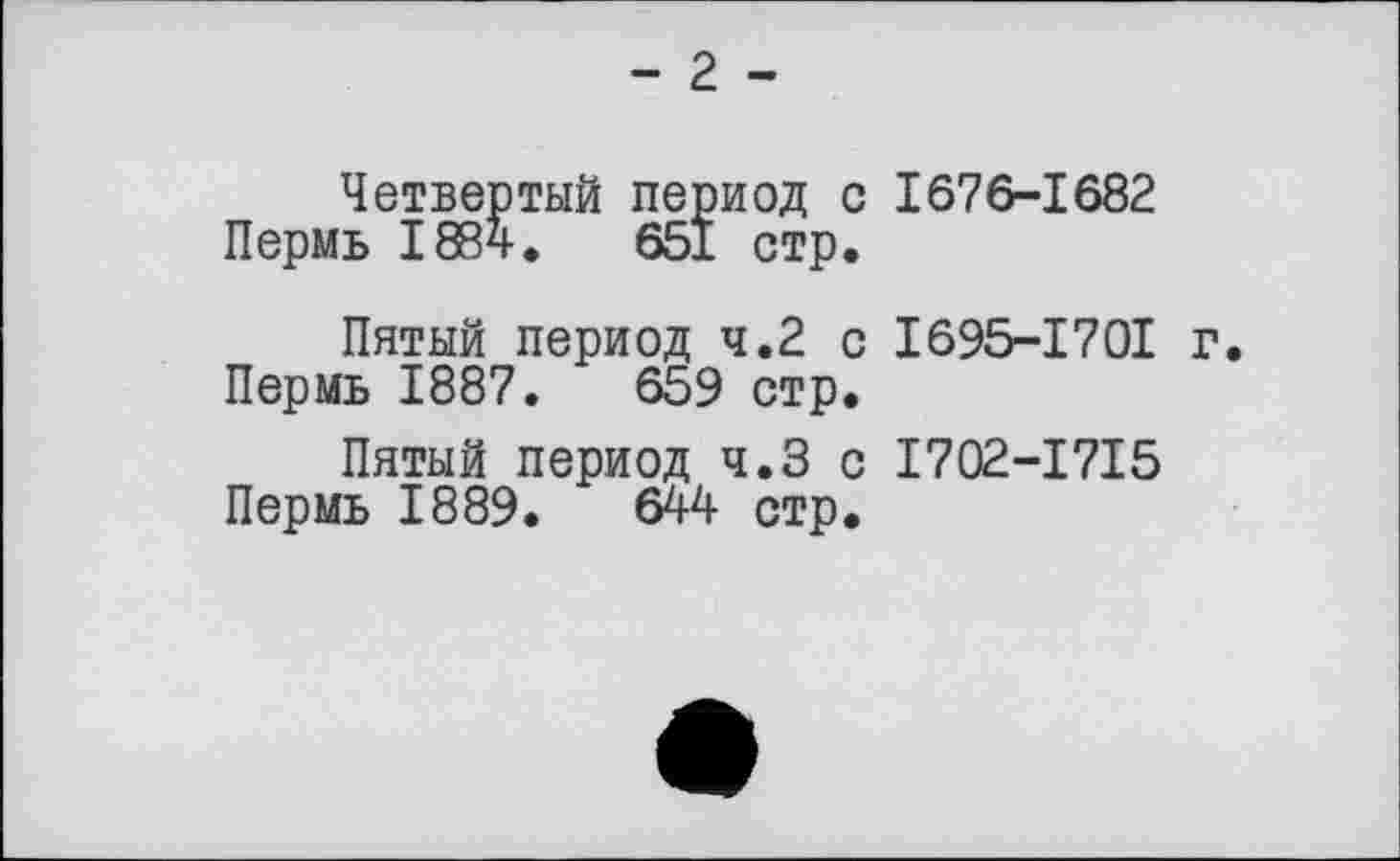 ﻿- 2 -
Четвертый период с 1676-1682 Пермь 1884.	651 стр.
Пятый период 4.2 с I695-I70I г.
Пермь 1887.	659 стр.
Пятый период ч.З с I702-I7I5 Пермь 1889.	644 стр.